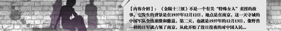 【内容介绍】： 《金陵十三钗》不是一个有关“特殊女人”卖淫的故事，它发生的背景是在1937年12月12日，地点是在南京，这一天守城的中国军队全线崩溃和撤退，第二天，也就是1937年的12月13日，像野兽一样的日军就占领了南京，从此开始了没日没夜的对中国人民... 